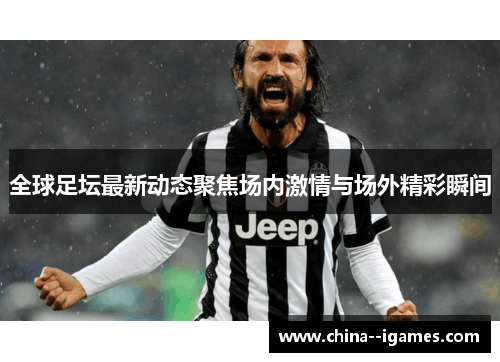 全球足坛最新动态聚焦场内激情与场外精彩瞬间